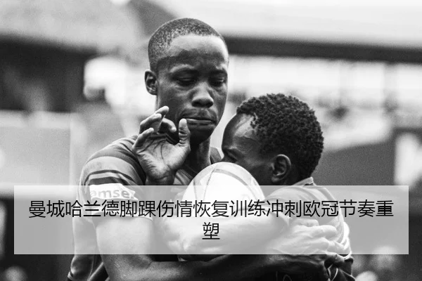 曼城哈兰德脚踝伤情恢复训练冲刺欧冠节奏重塑