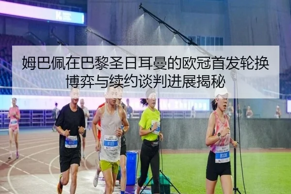 姆巴佩在巴黎圣日耳曼的欧冠首发轮换博弈与续约谈判进展揭秘