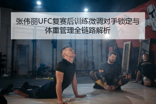 张伟丽UFC复赛后训练微调对手锁定与体重管理全链路解析